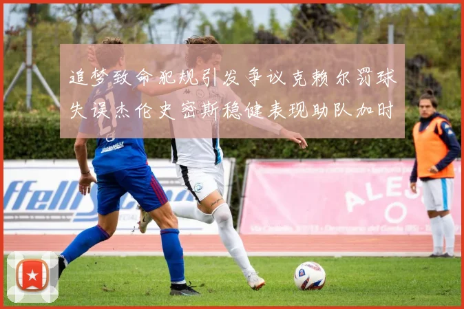 追梦致命犯规引发争议克赖尔罚球失误杰伦史密斯稳健表现助队加时逆袭