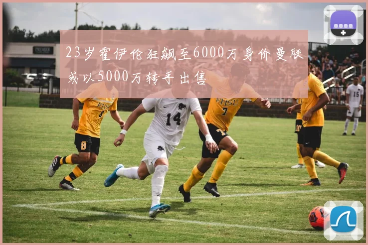 23岁霍伊伦狂飙至6000万身价曼联或以5000万转手出售