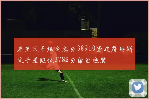 库里父子组合总分38910紧追詹姆斯父子差距仅3782分能否逆袭