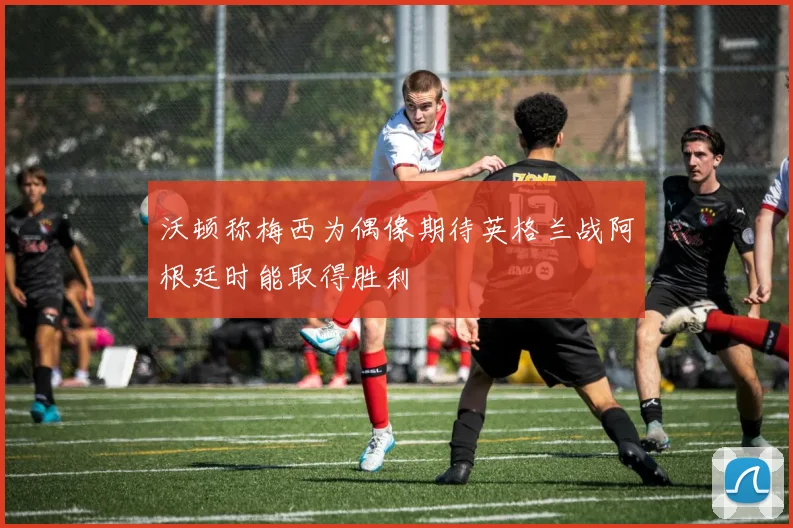 沃顿称梅西为偶像期待英格兰战阿根廷时能取得胜利