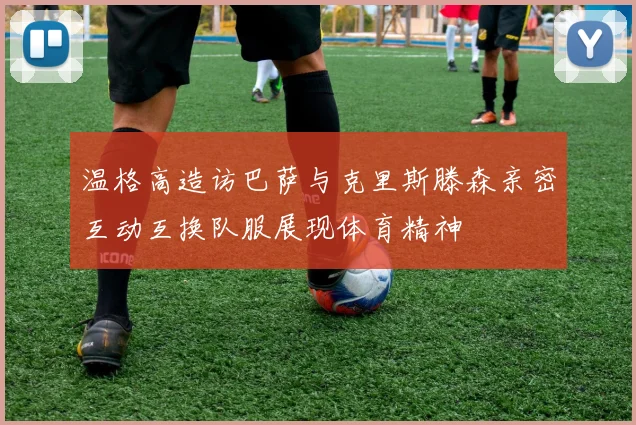 温格高造访巴萨与克里斯滕森亲密互动互换队服展现体育精神