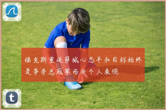 福克斯重返萨城心态平和目标始终是争夺总冠军而非个人表现