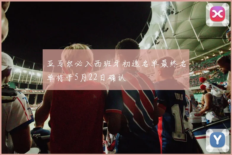 亚马尔必入西班牙初选名单最终名单将于5月22日确认
