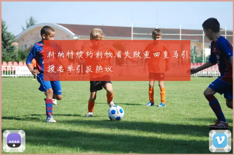 科纳特续约利物浦失败重回皇马引援名单引发热议