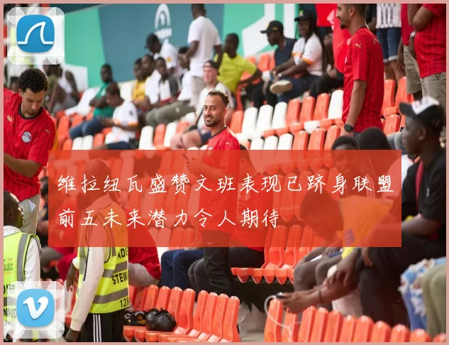 维拉纽瓦盛赞文班表现已跻身联盟前五未来潜力令人期待