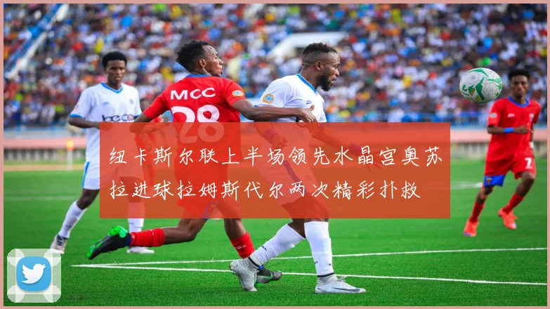 纽卡斯尔联上半场领先水晶宫奥苏拉进球拉姆斯代尔两次精彩扑救