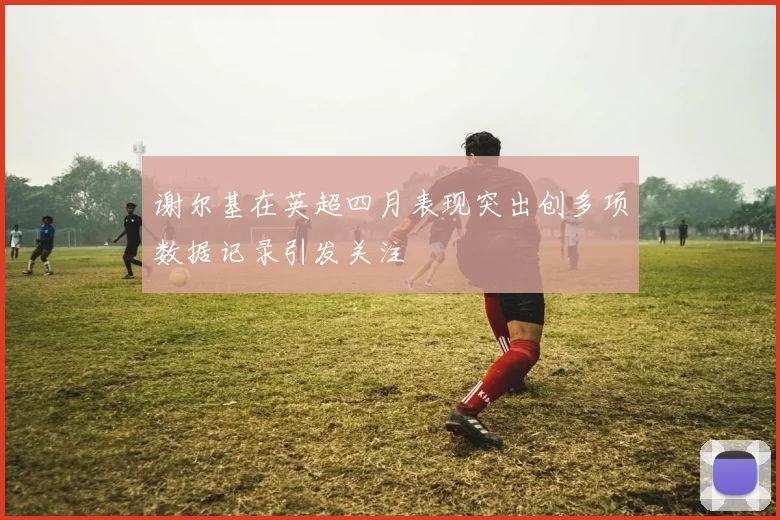 谢尔基在英超四月表现突出创多项数据记录引发关注