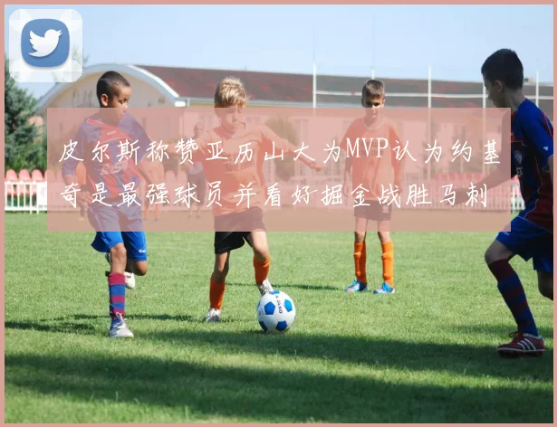 皮尔斯称赞亚历山大为MVP认为约基奇是最强球员并看好掘金战胜马刺
