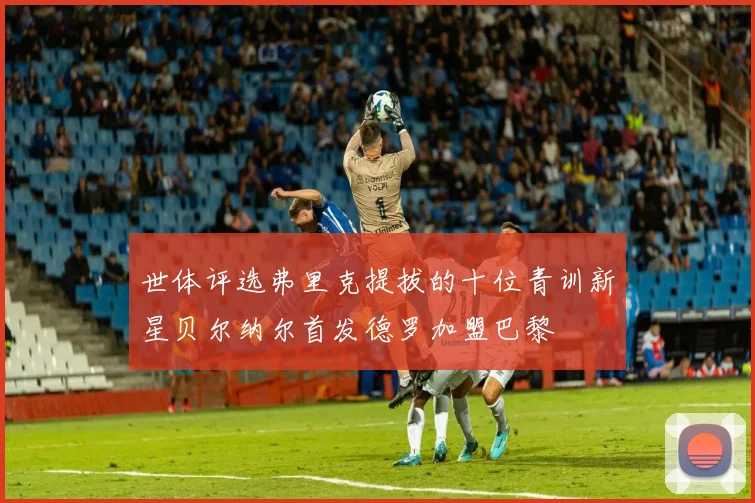 世体评选弗里克提拔的十位青训新星贝尔纳尔首发德罗加盟巴黎