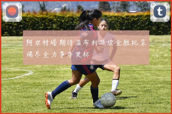 阿尔特塔期待温布利延续全胜纪录竭尽全力争夺奖杯
