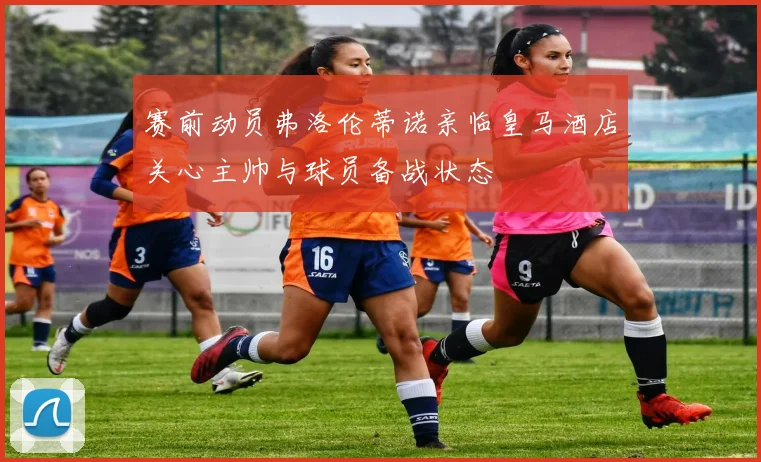 赛前动员弗洛伦蒂诺亲临皇马酒店关心主帅与球员备战状态