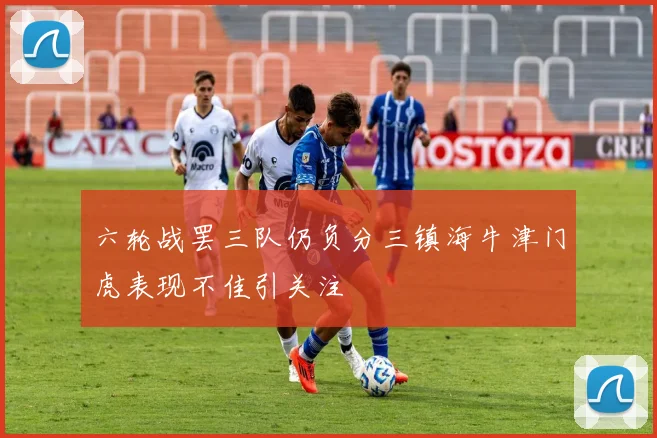 六轮战罢三队仍负分三镇海牛津门虎表现不佳引关注