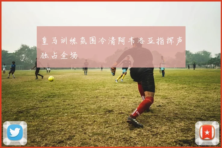 皇马训练氛围冷清阿韦洛亚指挥声独占全场