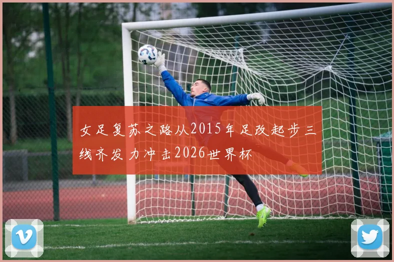 女足复苏之路从2015年足改起步三线齐发力冲击2026世界杯