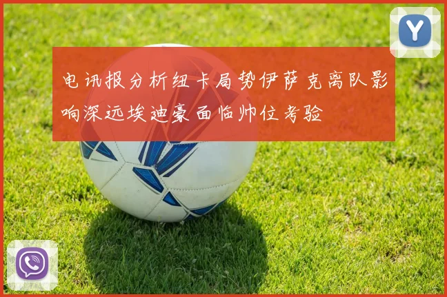 电讯报分析纽卡局势伊萨克离队影响深远埃迪豪面临帅位考验