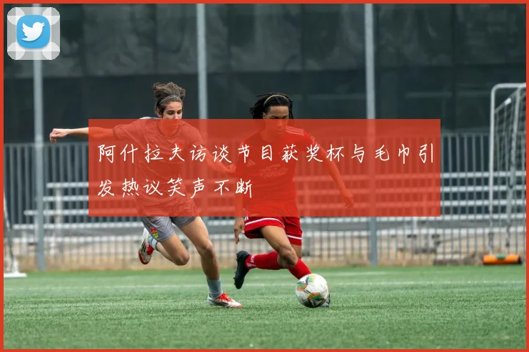 阿什拉夫访谈节目获奖杯与毛巾引发热议笑声不断
