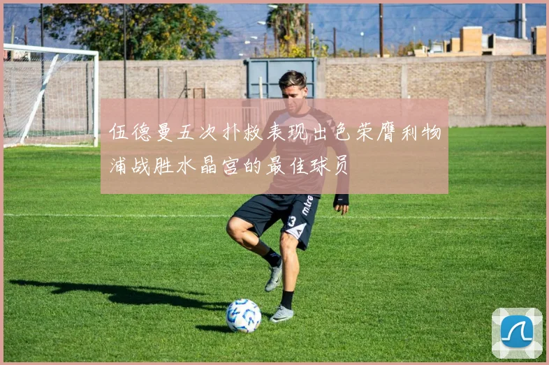 伍德曼五次扑救表现出色荣膺利物浦战胜水晶宫的最佳球员