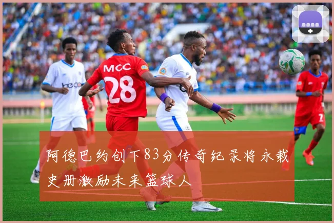 阿德巴约创下83分传奇纪录将永载史册激励未来篮球人