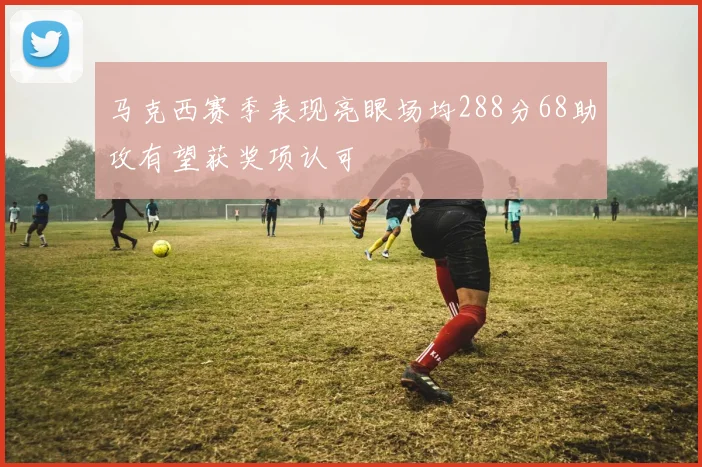马克西赛季表现亮眼场均288分68助攻有望获奖项认可