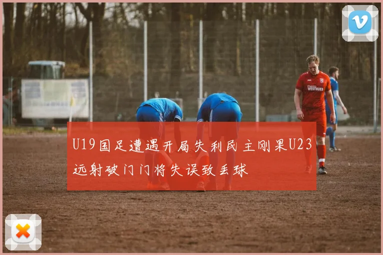 U19国足遭遇开局失利民主刚果U23远射破门门将失误致丢球