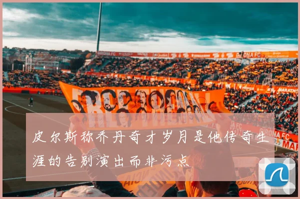 皮尔斯称乔丹奇才岁月是他传奇生涯的告别演出而非污点