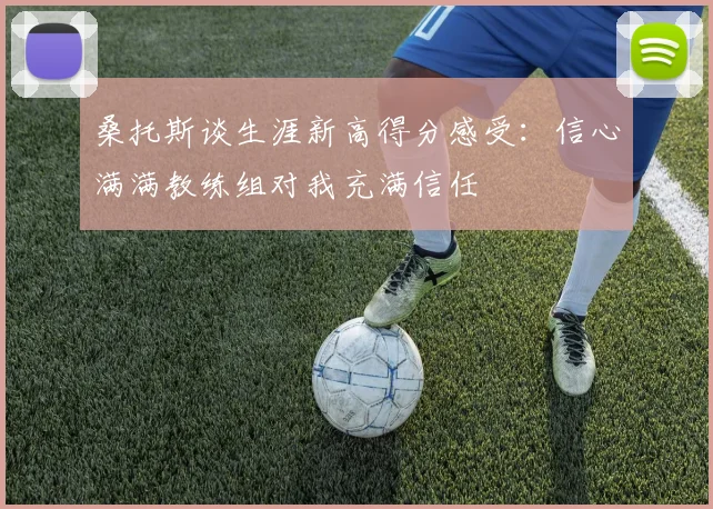 桑托斯谈生涯新高得分感受:信心满满教练组对我充满信任