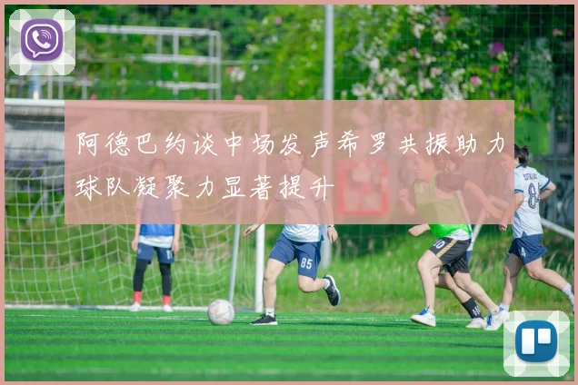 阿德巴约谈中场发声希罗共振助力球队凝聚力显著提升