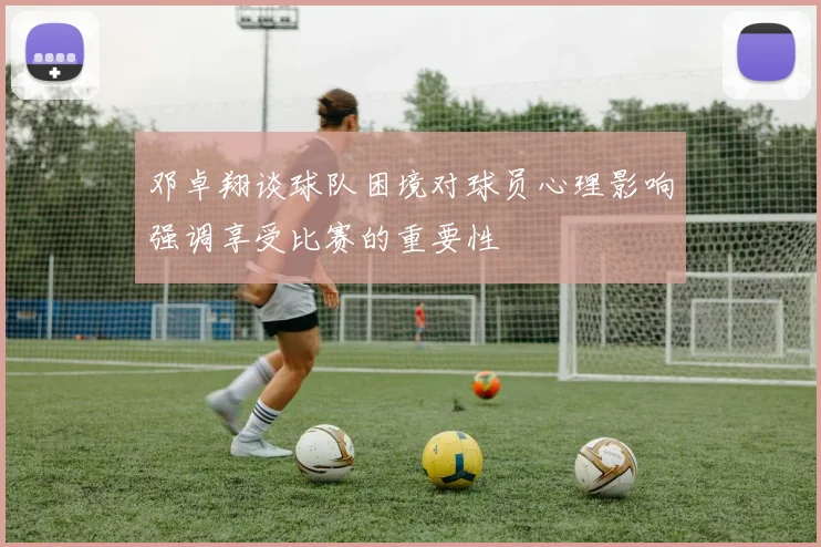 邓卓翔谈球队困境对球员心理影响强调享受比赛的重要性