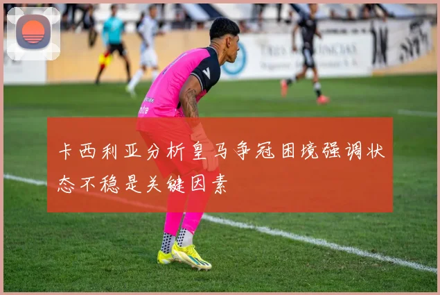卡西利亚分析皇马争冠困境强调状态不稳是关键因素