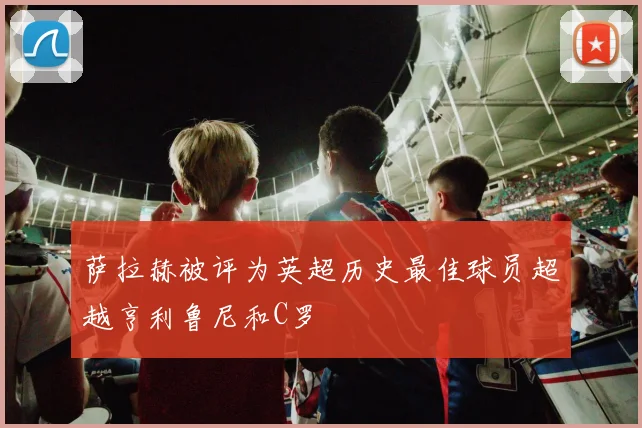 萨拉赫被评为英超历史最佳球员超越亨利鲁尼和C罗