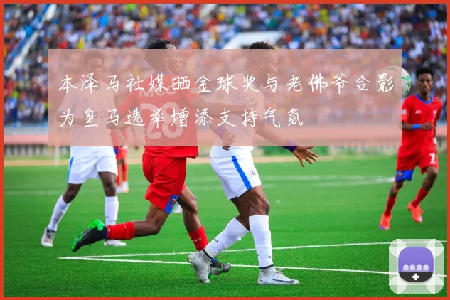 本泽马社媒晒金球奖与老佛爷合影为皇马选举增添支持气氛