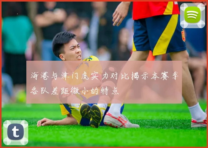 海港与津门虎实力对比揭示本赛季各队差距微小的特点