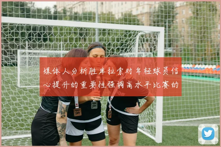 媒体人分析胜库拉索对年轻球员信心提升的重要性强调高水平比赛的必要性